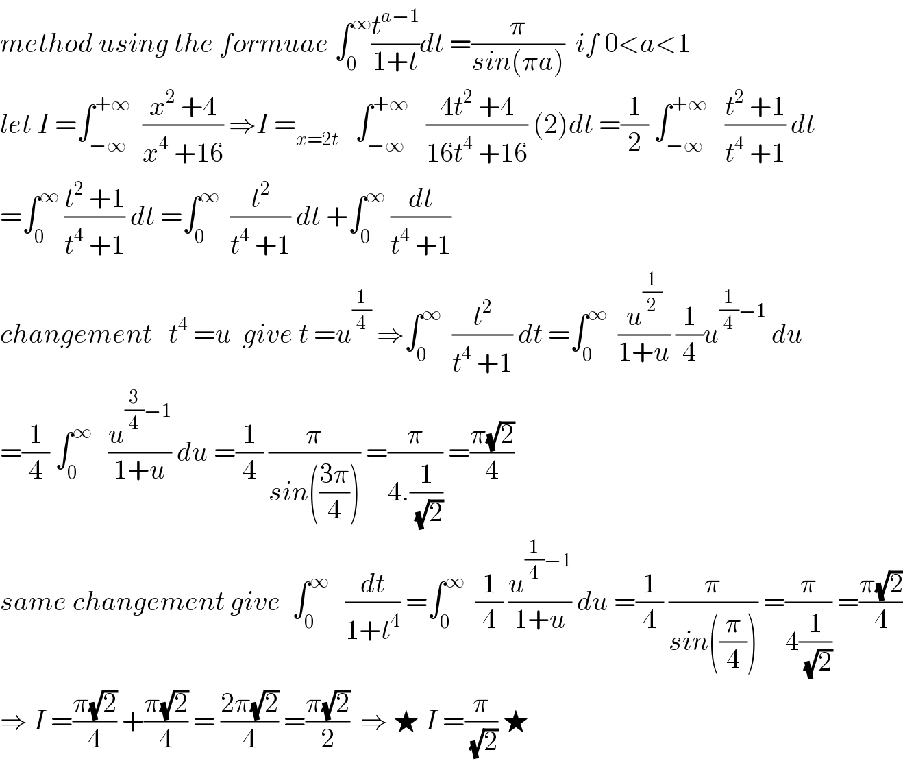 method using the formuae ∫_0 ^∞ (t^(a−1) /(1+t))dt =(π/(sin(πa)))  if 0<a<1  let I =∫_(−∞) ^(+∞)   ((x^2  +4)/(x^4  +16)) ⇒I =_(x=2t)    ∫_(−∞) ^(+∞)    ((4t^2  +4)/(16t^4  +16)) (2)dt =(1/2) ∫_(−∞) ^(+∞)    ((t^2  +1)/(t^4  +1)) dt  =∫_0 ^∞  ((t^2  +1)/(t^4  +1)) dt =∫_0 ^∞   (t^2 /(t^4  +1)) dt +∫_0 ^∞  (dt/(t^4  +1))  changement   t^4  =u  give t =u^(1/4)  ⇒∫_0 ^∞   (t^2 /(t^4  +1)) dt =∫_0 ^∞   (u^(1/2) /(1+u)) (1/4)u^((1/4)−1)  du  =(1/4) ∫_0 ^∞    (u^((3/4)−1) /(1+u)) du =(1/4) (π/(sin(((3π)/4)))) =(π/(4.(1/(√2)))) =((π(√2))/4)  same changement give  ∫_0 ^∞    (dt/(1+t^4 )) =∫_0 ^∞   (1/4) (u^((1/4)−1) /(1+u)) du =(1/4) (π/(sin((π/4)))) =(π/(4(1/(√2)))) =((π(√2))/4)  ⇒ I =((π(√2))/4) +((π(√2))/4) = ((2π(√2))/4) =((π(√2))/2)  ⇒ ★ I =(π/(√2)) ★  