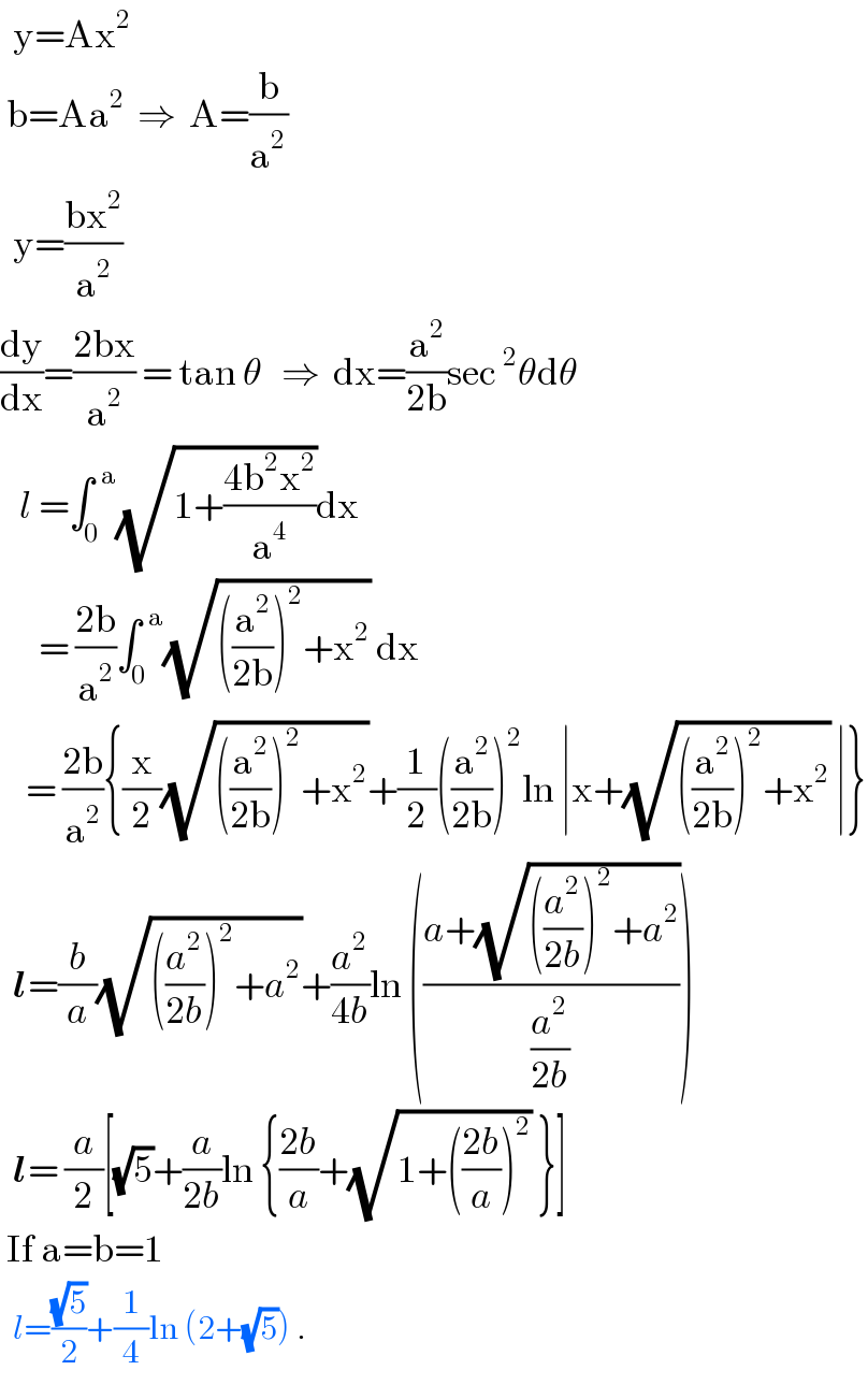   y=Ax^2    b=Aa^2   ⇒  A=(b/a^2 )    y=((bx^2 )/a^2 )  (dy/dx)=((2bx)/a^2 ) = tan θ   ⇒  dx=(a^2 /(2b))sec^2 θdθ     l =∫_0 ^(  a) (√(1+((4b^2 x^2 )/a^4 )))dx        = ((2b)/a^2 )∫_0 ^(  a) (√(((a^2 /(2b)))^2 +x^2 )) dx      = ((2b)/a^2 ){(x/2)(√(((a^2 /(2b)))^2 +x^2 ))+(1/2)((a^2 /(2b)))^2 ln ∣x+(√(((a^2 /(2b)))^2 +x^2 )) ∣}    l=(b/a)(√(((a^2 /(2b)))^2 +a^2 ))+(a^2 /(4b))ln (((a+(√(((a^2 /(2b)))^2 +a^2 )))/(a^2 /(2b))))     l= (a/2)[(√5)+(a/(2b))ln {((2b)/a)+(√(1+(((2b)/a))^2 )) }]   If a=b=1       l=((√5)/2)+(1/4)ln (2+(√5)) .  