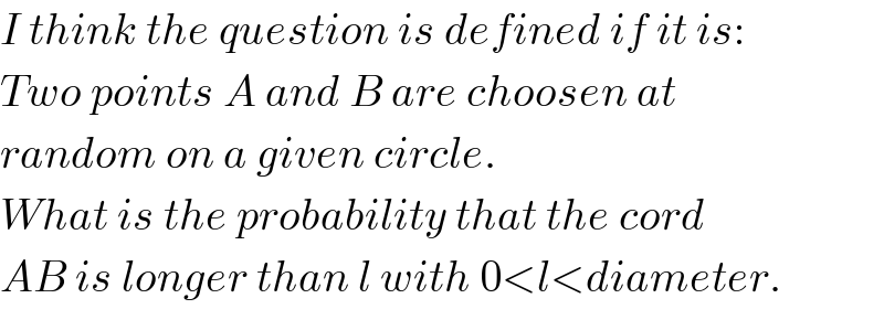 I think the question is defined if it is:  Two points A and B are choosen at  random on a given circle.  What is the probability that the cord  AB is longer than l with 0<l<diameter.  