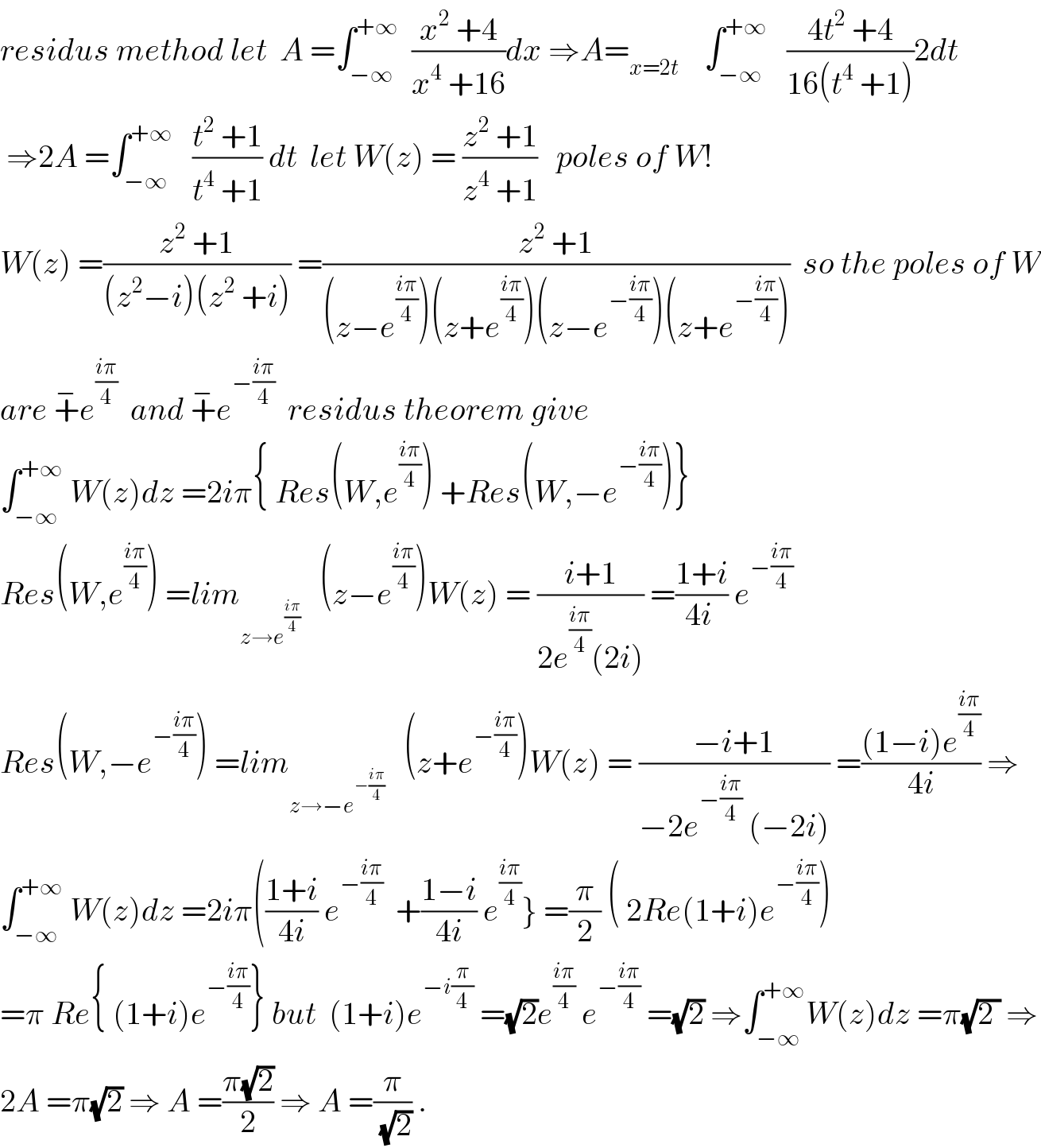 residus method let  A =∫_(−∞) ^(+∞)   ((x^2  +4)/(x^4  +16))dx ⇒A=_(x=2t)     ∫_(−∞) ^(+∞)    ((4t^2  +4)/(16(t^4  +1)))2dt   ⇒2A =∫_(−∞) ^(+∞)    ((t^2  +1)/(t^4  +1)) dt  let W(z) = ((z^2  +1)/(z^4  +1))   poles of W!  W(z) =((z^2  +1)/((z^2 −i)(z^2  +i))) =((z^2  +1)/((z−e^((iπ)/4) )(z+e^((iπ)/4) )(z−e^(−((iπ)/4)) )(z+e^(−((iπ)/4)) )))  so the poles of W  are +^− e^((iπ)/4)   and +^− e^(−((iπ)/4))   residus theorem give  ∫_(−∞) ^(+∞)  W(z)dz =2iπ{ Res(W,e^((iπ)/4) ) +Res(W,−e^(−((iπ)/4)) )}  Res(W,e^((iπ)/4) ) =lim_(z→e^((iπ)/4) )    (z−e^((iπ)/4) )W(z) = ((i+1)/(2e^((iπ)/4) (2i))) =((1+i)/(4i )) e^(−((iπ)/4))   Res(W,−e^(−((iπ)/4)) ) =lim_(z→−e^(−((iπ)/4)) )    (z+e^(−((iπ)/4)) )W(z) = ((−i+1)/(−2e^(−((iπ)/4))  (−2i))) =(((1−i)e^((iπ)/4) )/(4i)) ⇒  ∫_(−∞) ^(+∞)  W(z)dz =2iπ(((1+i)/(4i)) e^(−((iπ)/4))   +((1−i)/(4i)) e^((iπ)/4) } =(π/2) ( 2Re(1+i)e^(−((iπ)/4)) )  =π Re{ (1+i)e^(−((iπ)/4)) } but  (1+i)e^(−i(π/4))  =(√2)e^((iπ)/4)  e^(−((iπ)/4))  =(√2) ⇒∫_(−∞) ^(+∞) W(z)dz =π(√(2 )) ⇒  2A =π(√2) ⇒ A =((π(√2))/2) ⇒ A =(π/(√2)) .  