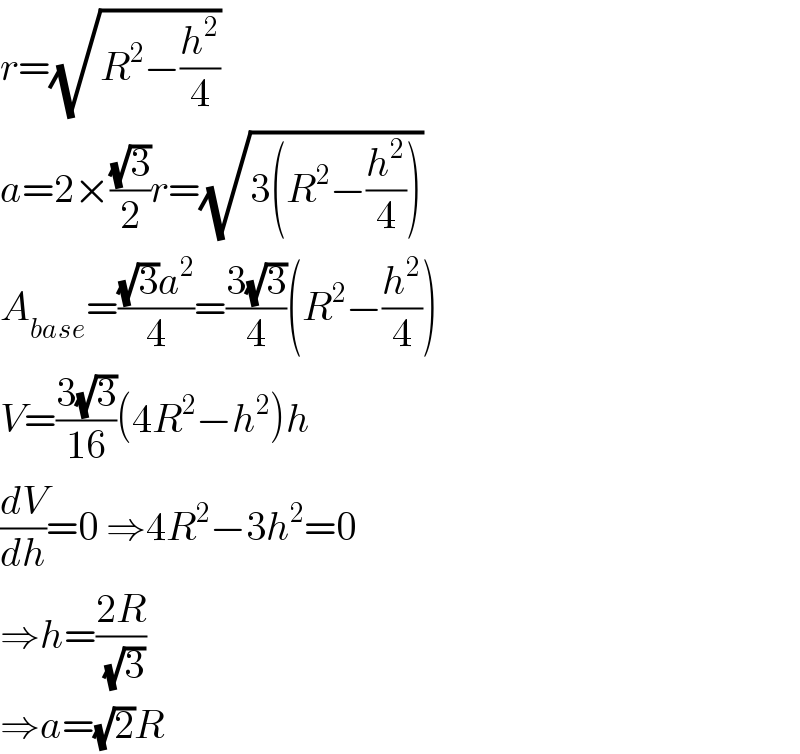 r=(√(R^2 −(h^2 /4)))  a=2×((√3)/2)r=(√(3(R^2 −(h^2 /4))))  A_(base) =(((√3)a^2 )/4)=((3(√3))/4)(R^2 −(h^2 /4))  V=((3(√3))/(16))(4R^2 −h^2 )h  (dV/dh)=0 ⇒4R^2 −3h^2 =0  ⇒h=((2R)/(√3))  ⇒a=(√2)R  