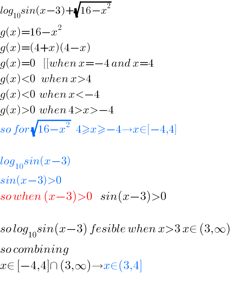 log_(10) sin(x−3)+(√(16−x^2 ))   g(x)=16−x^2   g(x)=(4+x)(4−x)  g(x)=0    [[when x=−4 and x=4  g(x)<0   when x>4  g(x)<0  when x<−4  g(x)>0  when 4>x>−4  so for (√(16−x^2 ))   4≥x≥−4→x∈[−4,4]    log_(10) sin(x−3)  sin(x−3)>0  so when (x−3)>0    sin(x−3)>0    so log_(10) sin(x−3) fesible when x>3 x∈ (3,∞)  so combining  x∈ [−4,4]∩ (3,∞)→x∈(3,4]    
