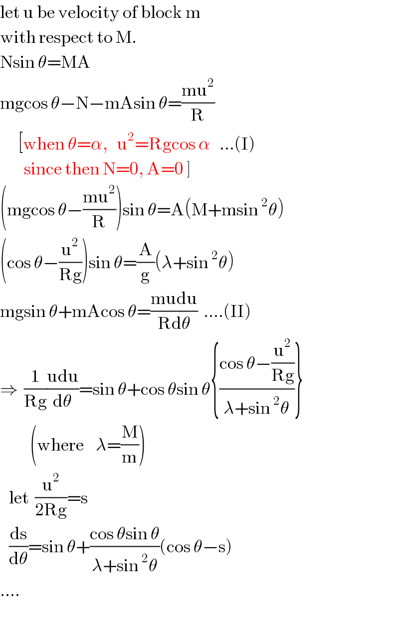let u be velocity of block m  with respect to M.  Nsin θ=MA  mgcos θ−N−mAsin θ=((mu^2 )/R)        [when θ=α,   u^2 =Rgcos α   ...(I)          since then N=0, A=0 ]  (mgcos θ−((mu^2 )/R))sin θ=A(M+msin^2 θ)  (cos θ−(u^2 /(Rg)))sin θ=(A/g)(λ+sin^2 θ)  mgsin θ+mAcos θ=((mudu)/(Rdθ))  ....(II)  ⇒  (1/(Rg))((udu)/dθ)=sin θ+cos θsin θ{((cos θ−(u^2 /(Rg)))/(λ+sin^2 θ))}            (where    λ=(M/m))     let  (u^2 /(2Rg))=s     (ds/dθ)=sin θ+((cos θsin θ)/(λ+sin^2 θ))(cos θ−s)  ....  