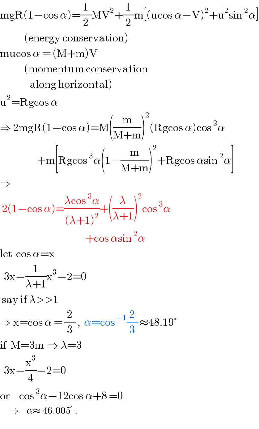 mgR(1−cos α)=(1/2)MV^2 +(1/2)m[(ucos α−V)^2 +u^2 sin^2 α]               (energy conservation)  mucos α = (M+m)V                (momentum conservation                  along horizontal)  u^2 =Rgcos α  ⇒ 2mgR(1−cos α)=M((m/(M+m)))^2 (Rgcos α)cos^2 α                      +m[Rgcos^3 α(1−(m/(M+m)))^2 +Rgcos αsin^2 α]  ⇒   2(1−cos α)=((λcos^3 α)/((λ+1)^2 ))+((λ/(λ+1)))^2 cos^3 α                                                +cos αsin^2 α  let  cos α=x    3x−(1/(λ+1))x^3 −2=0   say if λ>>1  ⇒ x=cos α = (2/3) ,  α=cos^(−1) (2/3) ≈48.19°  if  M=3m  ⇒ λ=3    3x−(x^3 /4)−2=0  or     cos^3 α−12cos α+8 =0       ⇒    α≈ 46.005° .  