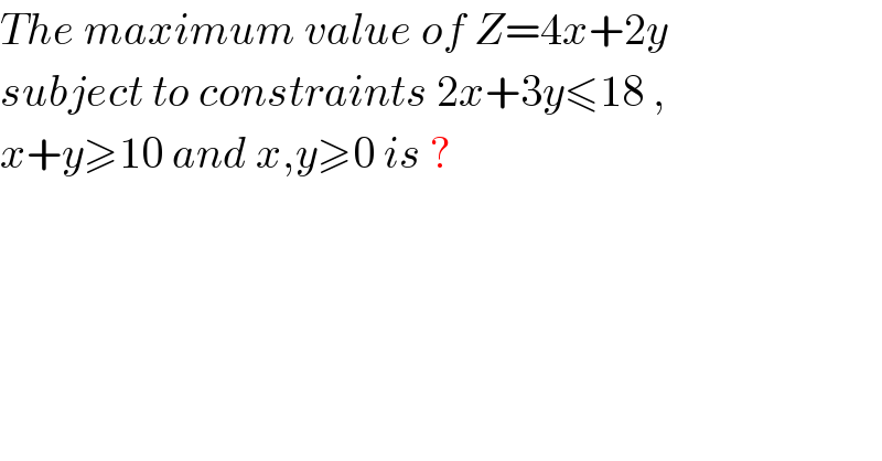 The maximum value of Z=4x+2y  subject to constraints 2x+3y≤18 ,  x+y≥10 and x,y≥0 is ?  