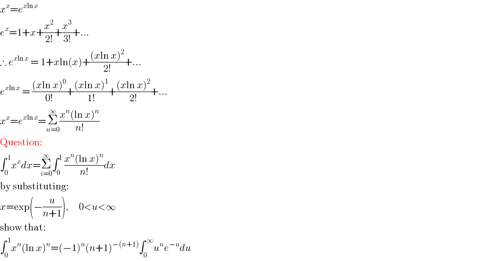 x^x =e^(xln x)   e^x =1+x+(x^2 /(2!))+(x^3 /(3!))+...  ∴ e^(xln x)  = 1+xln(x)+(((xln x)^2 )/(2!))+...  e^(xln x)  = (((xln x)^0 )/(0!))+(((xln x)^1 )/(1!))+(((xln x)^2 )/(2!))+...  x^x =e^(xln x) =Σ_(n=0) ^∞ ((x^n (ln x)^n )/(n!))  Question:  ∫_0 ^( 1) x^x dx=Σ_(i=0) ^∞ ∫_0 ^1  ((x^n (ln x)^n )/(n!))dx  by substituting:  x=exp(−(u/(n+1))),     0<u<∞  show that:  ∫_0 ^( 1) x^n (ln x)^n =(−1)^n (n+1)^(−(n+1)) ∫_0 ^( ∞) u^n e^(−u) du  