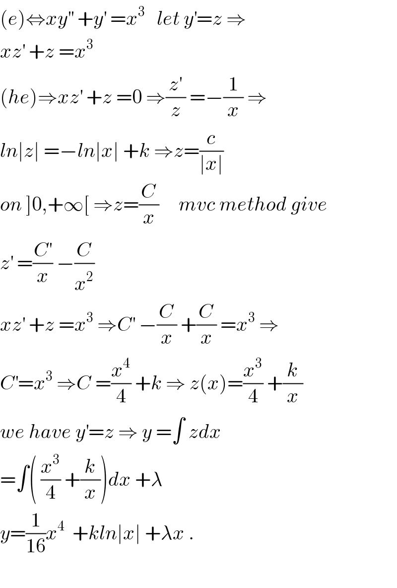 (e)⇔xy^(′′)  +y^′  =x^3    let y^′ =z ⇒  xz^′  +z =x^3   (he)⇒xz^′  +z =0 ⇒(z^′ /z) =−(1/x) ⇒  ln∣z∣ =−ln∣x∣ +k ⇒z=(c/(∣x∣))  on ]0,+∞[ ⇒z=(C/x)     mvc method give  z^′  =(C^′ /x) −(C/x^2 )  xz^′  +z =x^3  ⇒C^′  −(C/x) +(C/x) =x^3  ⇒  C^′ =x^3  ⇒C =(x^4 /4) +k ⇒ z(x)=(x^3 /4) +(k/x)  we have y^′ =z ⇒ y =∫ zdx  =∫( (x^3 /4) +(k/x))dx +λ  y=(1/(16))x^4   +kln∣x∣ +λx .    