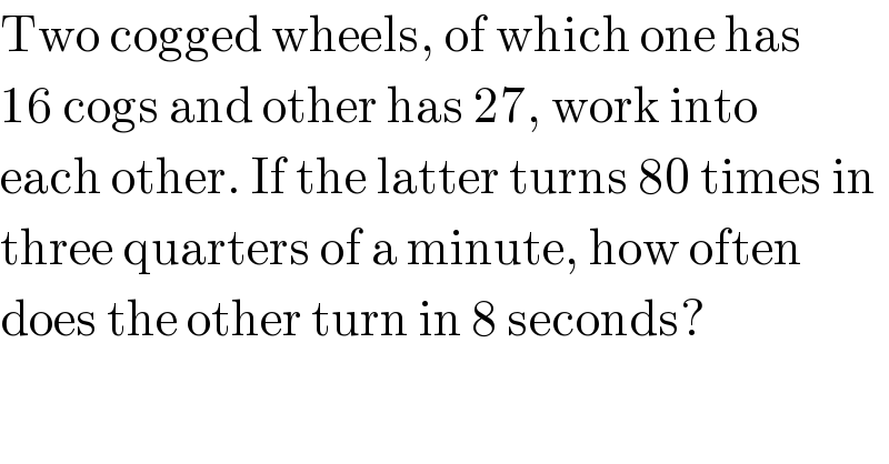 Two cogged wheels, of which one has  16 cogs and other has 27, work into   each other. If the latter turns 80 times in   three quarters of a minute, how often  does the other turn in 8 seconds?  