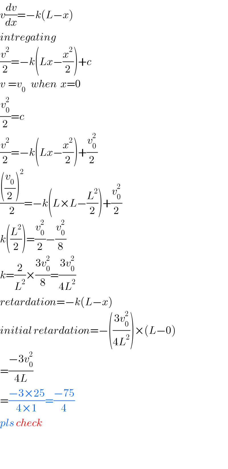 v(dv/dx)=−k(L−x)  intregating  (v^2 /2)=−k(Lx−(x^2 /2))+c  v_ =v_0    when  x=0  (v_0 ^2 /2)=c  (v^2 /2)=−k(Lx−(x^2 /2))+(v_0 ^2 /2)  ((((v_0 /2))^2 )/2)=−k(L×L−(L^2 /2))+(v_0 ^2 /2)  k((L^2 /2))=(v_0 ^2 /2)−(v_0 ^2 /8)  k=(2/L^2 )×((3v_0 ^2 )/8)=((3v_0 ^2 )/(4L^2 ))  retardation=−k(L−x)  initial retardation=−(((3v_0 ^2 )/(4L^2 )))×(L−0)  =((−3v_0 ^2 )/(4L))  =((−3×25)/(4×1))=((−75)/4)  pls check      