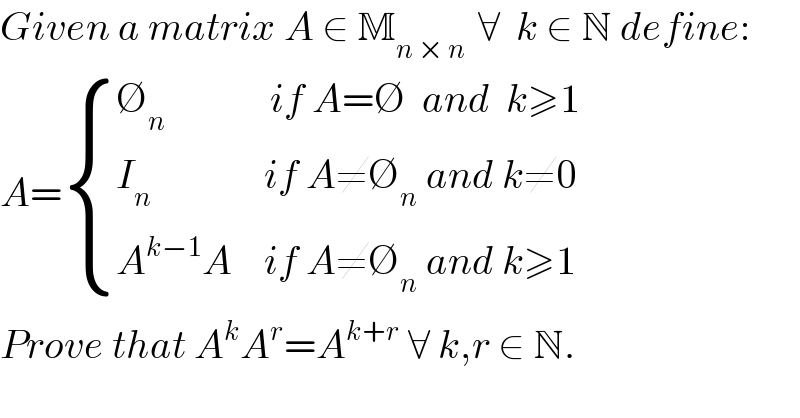 Given a matrix A ∈ M_(n × n )  ∀  k ∈ N define:  A= { ((∅_n              if A=∅  and  k≥1)),((I_n               if A≠∅_n  and k≠0)),((A^(k−1) A    if A≠∅_n  and k≥1)) :}  Prove that A^k A^r =A^(k+r)  ∀ k,r ∈ N.  