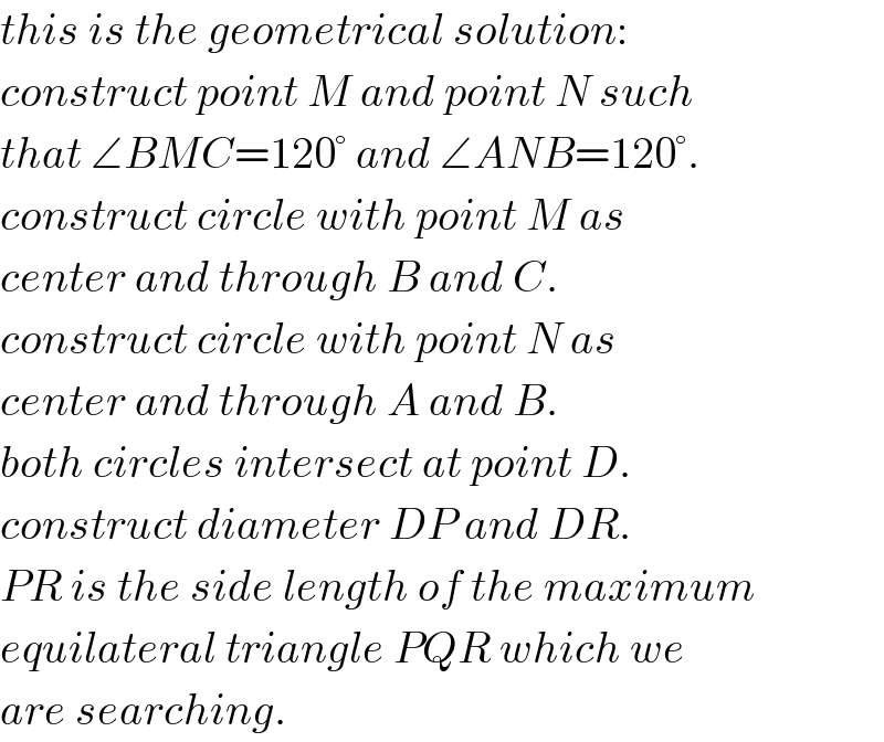 this is the geometrical solution:  construct point M and point N such  that ∠BMC=120° and ∠ANB=120°.  construct circle with point M as  center and through B and C.  construct circle with point N as  center and through A and B.  both circles intersect at point D.  construct diameter DP and DR.  PR is the side length of the maximum  equilateral triangle PQR which we  are searching.  