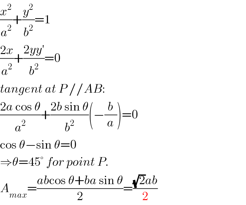 (x^2 /a^2 )+(y^2 /b^2 )=1  ((2x)/a^2 )+((2yy′)/b^2 )=0  tangent at P //AB:  ((2a cos θ)/a^2 )+((2b sin θ)/b^2 )(−(b/a))=0  cos θ−sin θ=0  ⇒θ=45° for point P.  A_(max) =((abcos θ+ba sin θ)/2)=(((√2)ab)/2)  