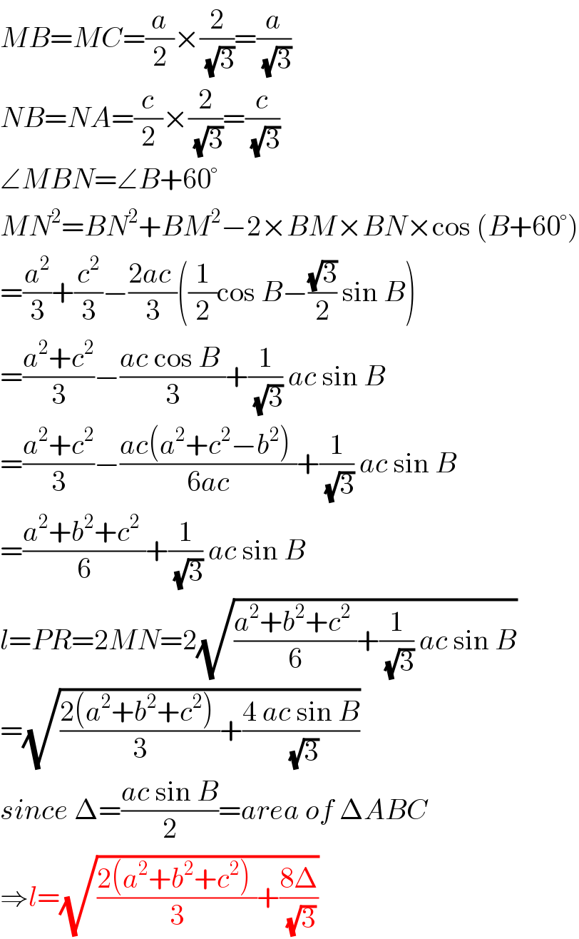 MB=MC=(a/2)×(2/(√3))=(a/(√3))  NB=NA=(c/2)×(2/(√3))=(c/(√3))  ∠MBN=∠B+60°  MN^2 =BN^2 +BM^2 −2×BM×BN×cos (B+60°)  =(a^2 /3)+(c^2 /3)−((2ac )/3)((1/2)cos B−((√3)/2) sin B)  =((a^2 +c^2 )/3)−((ac cos B )/3)+(1/(√3)) ac sin B  =((a^2 +c^2 )/3)−((ac(a^2 +c^2 −b^2 ) )/(6ac))+(1/(√3)) ac sin B  =((a^2 +b^2 +c^2  )/6)+(1/(√3)) ac sin B  l=PR=2MN=2(√(((a^2 +b^2 +c^2  )/6)+(1/(√3)) ac sin B))  =(√(((2(a^2 +b^2 +c^2 ) )/3)+((4 ac sin B)/(√3))))  since Δ=((ac sin B)/2)=area of ΔABC  ⇒l=(√(((2(a^2 +b^2 +c^2 ) )/3)+((8Δ)/(√3))))  