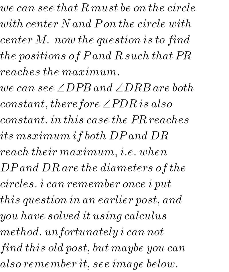 we can see that R must be on the circle  with center N and P on the circle with  center M.  now the question is to find  the positions of P and R such that PR  reaches the maximum.  we can see ∠DPB and ∠DRB are both  constant, therefore ∠PDR is also   constant. in this case the PR reaches  its msximum if both DP and DR  reach their maximum, i.e. when  DP and DR are the diameters of the  circles. i can remember once i put  this question in an earlier post, and  you have solved it using calculus  method. unfortunately i can not  find this old post, but maybe you can  also remember it, see image below.  