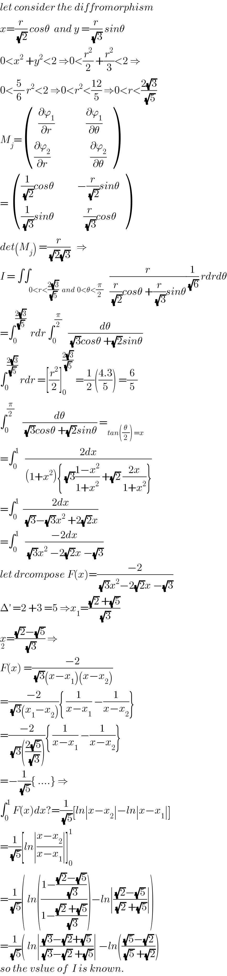 let consider the diffromorphism  x=(r/(√2)) cosθ  and y =(r/(√3)) sinθ  0<x^2  +y^2 <2 ⇒0<(r^2 /2) +(r^2 /3)<2 ⇒  0<(5/6) r^2 <2 ⇒0<r^2 <((12)/5) ⇒0<r<((2(√3))/(√5))  M_j = (((  (∂ϕ_1 /∂r)               (∂ϕ_1 /∂θ))),(((∂ϕ_2 /∂r)                   (∂ϕ_2 /∂θ))) )  =  ((((1/(√2))cosθ           −(r/(√2))sinθ)),(((1/(√3))sinθ              (r/(√3))cosθ)) )  det(M_j ) =(r/((√2)(√3)))   ⇒  I = ∫∫_(0<r<((2(√3))/(√5))   and  0<θ<(π/2))   (r/((r/(√2))cosθ +(r/(√3))sinθ))(1/(√6)) rdrdθ  =∫_0 ^((2(√3))/(√5))   rdr ∫_0 ^(π/2)    (dθ/((√3)cosθ +(√2)sinθ))  ∫_0 ^((2(√3))/(√5))  rdr =[(r^2 /2)]_0 ^((2(√3))/(√5))  =(1/2)(((4.3)/5)) =(6/5)  ∫_0 ^(π/2)     (dθ/((√3)cosθ +(√2)sinθ)) =_(tan((θ/2)) =x)   =∫_0 ^1    ((2dx)/((1+x^2 ){ (√3)((1−x^2 )/(1+x^2 )) +(√2) ((2x)/(1+x^2 ))}))  =∫_0 ^1   ((2dx)/((√3)−(√3)x^2  +2(√2)x))  =∫_0 ^1    ((−2dx)/((√3)x^2  −2(√2)x −(√3)))  let drcompose F(x)=((−2)/((√3)x^2 −2(√2)x −(√3)))  Δ^′  =2 +3 =5 ⇒x_1 =(((√2) +(√5))/(√3))  x_2 =(((√2)−(√5))/(√3)) ⇒  F(x) =((−2)/((√3)(x−x_1 )(x−x_2 )))  =((−2)/((√3)(x_1 −x_2 ))){ (1/(x−x_1 )) −(1/(x−x_2 ))}  =((−2)/((√3)(((2(√5))/(√3))))){ (1/(x−x_1 )) −(1/(x−x_2 ))}  =−(1/(√5)){ ....} ⇒  ∫_0 ^1  F(x)dx?=(1/(√5))[ln∣x−x_2 ∣−ln∣x−x_1 ∣]  =(1/(√5))[ln∣((x−x_2 )/(x−x_1 ))∣]_0 ^1   =(1/(√5))( ln(((1−(((√2)−(√5))/(√3)))/(1−(((√2) +(√5))/(√3)))))−ln∣(((√2)−(√5))/((√2) +(√5)))∣)  =(1/(√5))( ln∣(((√3)−(√2)+(√5))/((√3)−(√2) +(√5)))∣ −ln((((√5)−(√2))/((√5) +(√2))))  so the vslue of  I is known.  