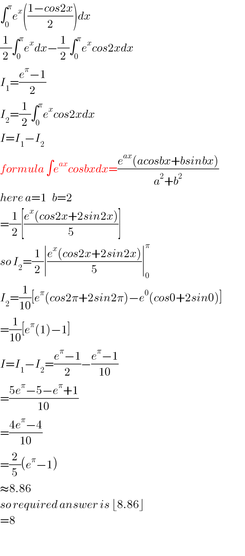 ∫_0 ^π e^x (((1−cos2x)/2))dx  (1/2)∫_0 ^π e^x dx−(1/2)∫_0 ^π e^x cos2xdx  I_1 =((e^π −1)/2)  I_2 =(1/2)∫_0 ^π e^x cos2xdx  I=I_1 −I_2   formula ∫e^(ax) cosbxdx=((e^(ax) (acosbx+bsinbx))/(a^2 +b^2 ))  here a=1   b=2  =(1/2)[((e^x (cos2x+2sin2x))/5)]  so I_2 =(1/2)∣((e^x (cos2x+2sin2x))/5)∣_0 ^π   I_2 =(1/(10))[e^π (cos2π+2sin2π)−e^0 (cos0+2sin0)]  =(1/(10))[e^π (1)−1]  I=I_1 −I_2 =((e^π −1)/2)−((e^π −1)/(10))  =((5e^π −5−e^π +1)/(10))  =((4e^π −4)/(10))  =(2/5)(e^π −1)  ≈8.86  so required answer is ⌊8.86⌋  =8    