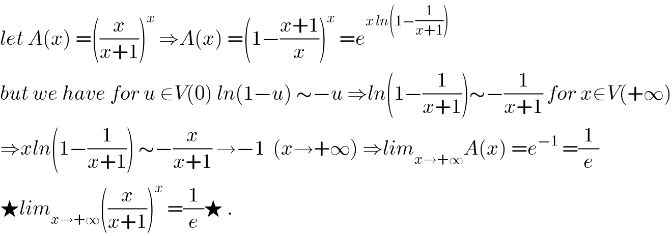 let A(x) =((x/(x+1)))^x  ⇒A(x) =(1−((x+1)/x))^x  =e^(x ln(1−(1/(x+1))))   but we have for u ∈V(0) ln(1−u) ∼−u ⇒ln(1−(1/(x+1)))∼−(1/(x+1)) for x∈V(+∞)  ⇒xln(1−(1/(x+1))) ∼−(x/(x+1)) →−1  (x→+∞) ⇒lim_(x→+∞) A(x) =e^(−1)  =(1/e)  ★lim_(x→+∞) ((x/(x+1)))^x  =(1/e)★ .  