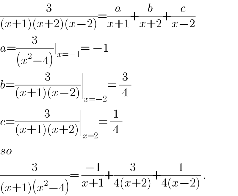 (3/((x+1)(x+2)(x−2)))=(a/(x+1))+(b/(x+2))+(c/(x−2))  a=(3/((x^2 −4)))∣_(x=−1) = −1  b=(3/((x+1)(x−2)))∣_(x=−2) = (3/4)  c=(3/((x+1)(x+2)))∣_(x=2) = (1/4)  so  (3/((x+1)(x^2 −4)))= ((−1)/(x+1))+(3/(4(x+2)))+(1/(4(x−2))) .  