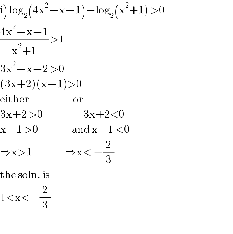 i) log_2 (4x^2 −x−1)−log_2 (x^2 +1) >0  ((4x^2 −x−1)/(x^2 +1)) >1  3x^2 −x−2 >0  (3x+2)(x−1)>0  either                         or  3x+2 >0                       3x+2<0  x−1 >0                   and x−1 <0  ⇒x>1                   ⇒x< −(2/3)  the soln. is   1<x<−(2/3)    