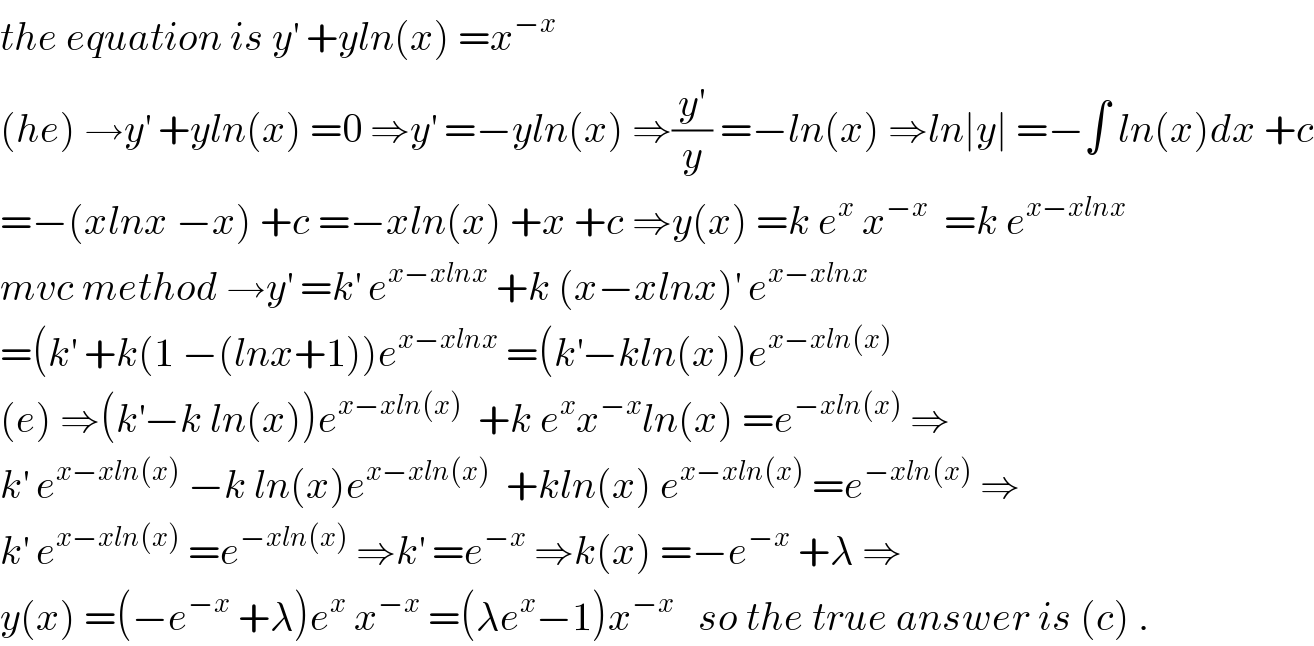 the equation is y^′  +yln(x) =x^(−x)   (he) →y^′  +yln(x) =0 ⇒y^′  =−yln(x) ⇒(y^′ /y) =−ln(x) ⇒ln∣y∣ =−∫ ln(x)dx +c  =−(xlnx −x) +c =−xln(x) +x +c ⇒y(x) =k e^x  x^(−x)   =k e^(x−xlnx)   mvc method →y^′  =k^′  e^(x−xlnx)  +k (x−xlnx)^′  e^(x−xlnx)   =(k^′  +k(1 −(lnx+1))e^(x−xlnx)  =(k^′ −kln(x))e^(x−xln(x))   (e) ⇒(k^′ −k ln(x))e^(x−xln(x))   +k e^x x^(−x) ln(x) =e^(−xln(x))  ⇒  k^′  e^(x−xln(x))  −k ln(x)e^(x−xln(x))   +kln(x) e^(x−xln(x))  =e^(−xln(x))  ⇒  k^′  e^(x−xln(x))  =e^(−xln(x))  ⇒k^′  =e^(−x)  ⇒k(x) =−e^(−x)  +λ ⇒  y(x) =(−e^(−x)  +λ)e^x  x^(−x)  =(λe^x −1)x^(−x)    so the true answer is (c) .  
