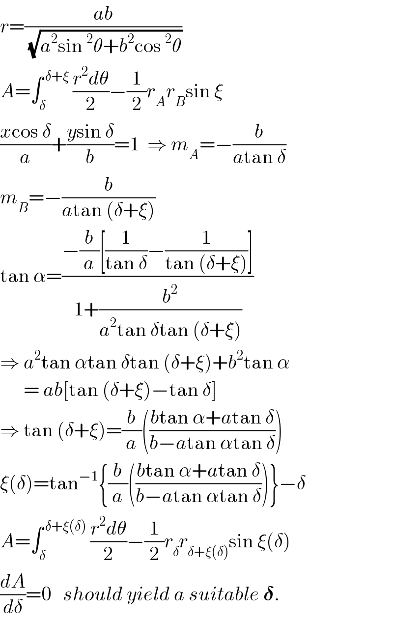 r=((ab)/(√(a^2 sin^2 θ+b^2 cos^2 θ)))  A=∫_δ ^( δ+ξ)  ((r^2 dθ)/2)−(1/2)r_A r_B sin ξ  ((xcos δ)/a)+((ysin δ)/b)=1  ⇒ m_A =−(b/(atan δ))  m_B =−(b/(atan (δ+ξ)))  tan α=((−(b/a)[(1/(tan δ))−(1/(tan (δ+ξ)))])/(1+(b^2 /(a^2 tan δtan (δ+ξ)))))  ⇒ a^2 tan αtan δtan (δ+ξ)+b^2 tan α        = ab[tan (δ+ξ)−tan δ]  ⇒ tan (δ+ξ)=(b/a)(((btan α+atan δ)/(b−atan αtan δ)))  ξ(δ)=tan^(−1) {(b/a)(((btan α+atan δ)/(b−atan αtan δ)))}−δ  A=∫_δ ^( δ+ξ(δ))  ((r^2 dθ)/2)−(1/2)r_δ r_(δ+ξ(δ)) sin ξ(δ)  (dA/dδ)=0   should yield a suitable 𝛅.  