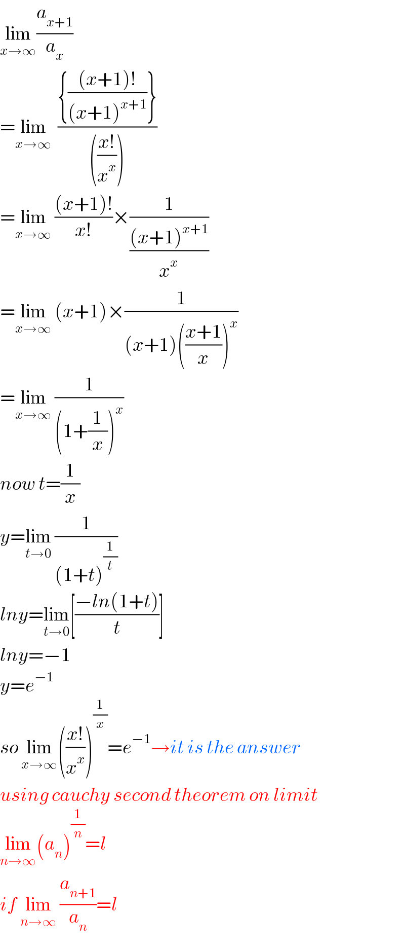 lim_(x→∞) (a_(x+1) /a_x )  =lim_(x→∞)   (({(((x+1)!)/((x+1)^(x+1) ))})/((((x!)/x^x ))))  =lim_(x→∞)  (((x+1)!)/(x!))×(1/(((x+1)^(x+1) )/x^x ))  =lim_(x→∞)  (x+1)×(1/((x+1)(((x+1)/x))^x ))  =lim_(x→∞)  (1/((1+(1/x))^x ))  now t=(1/x)  y=lim_(t→0)  (1/((1+t)^(1/t) ))  lny=lim_(t→0) [((−ln(1+t))/t)]  lny=−1  y=e^(−1)   so lim_(x→∞) (((x!)/x^x ))^(1/x) =e^(−1) →it is the answer  using cauchy second theorem on limit  lim_(n→∞) (a_n )^(1/n) =l  if lim_(n→∞)  (a_(n+1) /a_n )=l  