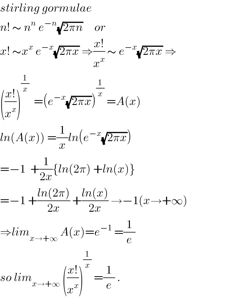stirling gormulae  n! ∼ n^n  e^(−n) (√(2πn))     or   x! ∼x^x  e^(−x) (√(2πx)) ⇒((x!)/x^x ) ∼ e^(−x) (√(2πx)) ⇒  (((x!)/x^x ))^(1/x)   =(e^(−x) (√(2πx)))^(1/x)  =A(x)  ln(A(x)) =(1/x)ln(e^(−x) (√(2πx)))  =−1  +(1/(2x)){ln(2π) +ln(x)}  =−1 +((ln(2π))/(2x)) +((ln(x))/(2x)) →−1(x→+∞)  ⇒lim_(x→+∞)  A(x)=e^(−1)  =(1/e)  so lim_(x→+∞)  (((x!)/x^x ))^(1/x)  =(1/e) .  