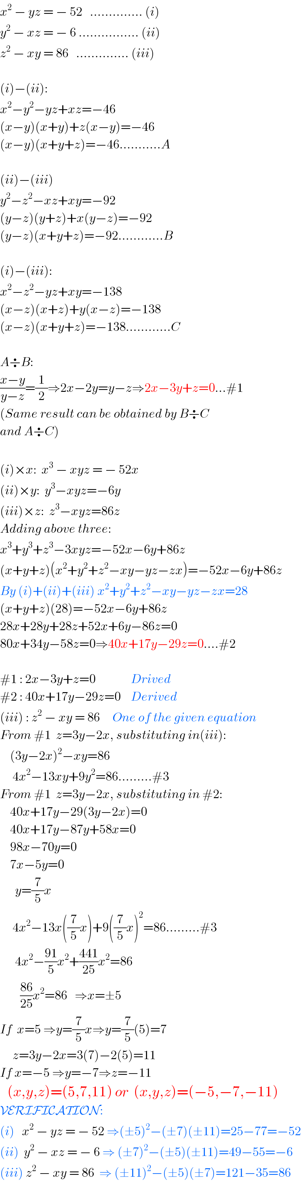 x^2  − yz = − 52   .............. (i)  y^2  − xz = − 6 ................ (ii)  z^2  − xy = 86   .............. (iii)    (i)−(ii):  x^2 −y^2 −yz+xz=−46  (x−y)(x+y)+z(x−y)=−46  (x−y)(x+y+z)=−46...........A    (ii)−(iii)  y^2 −z^2 −xz+xy=−92  (y−z)(y+z)+x(y−z)=−92  (y−z)(x+y+z)=−92............B    (i)−(iii):  x^2 −z^2 −yz+xy=−138  (x−z)(x+z)+y(x−z)=−138  (x−z)(x+y+z)=−138............C    A÷B:  ((x−y)/(y−z))=(1/2)⇒2x−2y=y−z⇒2x−3y+z=0...#1  (Same result can be obtained by B÷C   and A÷C)     (i)×x:  x^3  − xyz = − 52x  (ii)×y:  y^3 −xyz=−6y  (iii)×z:  z^3 −xyz=86z  Adding above three:  x^3 +y^3 +z^3 −3xyz=−52x−6y+86z  (x+y+z)(x^2 +y^2 +z^2 −xy−yz−zx)=−52x−6y+86z  By (i)+(ii)+(iii) x^2 +y^2 +z^2 −xy−yz−zx=28  (x+y+z)(28)=−52x−6y+86z  28x+28y+28z+52x+6y−86z=0  80x+34y−58z=0⇒40x+17y−29z=0....#2    #1 : 2x−3y+z=0              Drived  #2 : 40x+17y−29z=0    Derived  (iii) : z^2  − xy = 86     One of the given equation  From #1  z=3y−2x, substituting in(iii):      (3y−2x)^2 −xy=86       4x^2 −13xy+9y^2 =86.........#3  From #1  z=3y−2x, substituting in #2:      40x+17y−29(3y−2x)=0      40x+17y−87y+58x=0      98x−70y=0      7x−5y=0        y=(7/5)x       4x^2 −13x((7/5)x)+9((7/5)x)^2 =86.........#3        4x^2 −((91)/5)x^2 +((441)/(25))x^2 =86          ((86)/(25))x^2 =86   ⇒x=±5  If  x=5 ⇒y=(7/5)x⇒y=(7/5)(5)=7       z=3y−2x=3(7)−2(5)=11  If x=−5 ⇒y=−7⇒z=−11     (x,y,z)=(5,7,11) or  (x,y,z)=(−5,−7,−11)  VERIFICATION:  (i)   x^2  − yz = − 52 ⇒(±5)^2 −(±7)(±11)=25−77=−52  (ii)  y^2  − xz = − 6 ⇒ (±7)^2 −(±5)(±11)=49−55=−6  (iii) z^2  − xy = 86  ⇒ (±11)^2 −(±5)(±7)=121−35=86     