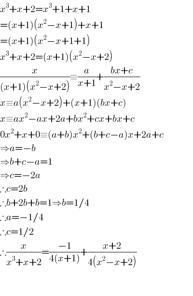 x^3 +x+2=x^3 +1+x+1  =(x+1)(x^2 −x+1)+x+1  =(x+1)(x^2 −x+1+1)  x^3 +x+2=(x+1)(x^2 −x+2)  (x/((x+1)(x^2 −x+2)))≡(a/(x+1))+((bx+c)/(x^2 −x+2))  x≡a(x^2 −x+2)+(x+1)(bx+c)  x≡ax^2 −ax+2a+bx^2 +cx+bx+c  0x^2 +x+0≡(a+b)x^2 +(b+c−a)x+2a+c  ⇒a=−b  ⇒b+c−a=1  ⇒c=−2a  ∴c=2b  ∴b+2b+b=1⇒b=1/4  ∴a=−1/4  ∴c=1/2  ∴(x/(x^3 +x+2))=((−1)/(4(x+1)))+((x+2)/(4(x^2 −x+2)))      