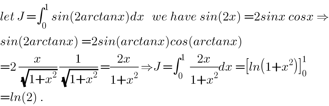 let J =∫_0 ^1  sin(2arctanx)dx   we have sin(2x) =2sinx cosx ⇒  sin(2arctanx) =2sin(arctanx)cos(arctanx)  =2 (x/(√(1+x^2 ))) (1/(√(1+x^2 ))) =((2x)/(1+x^2 )) ⇒J =∫_0 ^1   ((2x)/(1+x^2 ))dx =[ln(1+x^2 )]_0 ^1   =ln(2) .  