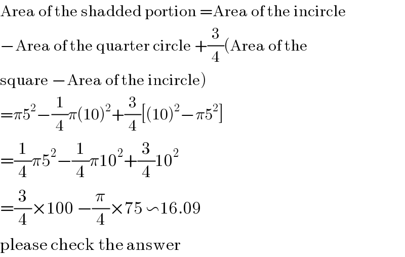 Area of the shadded portion =Area of the incircle   −Area of the quarter circle +(3/4)(Area of the   square −Area of the incircle)  =π5^2 −(1/4)π(10)^2 +(3/4)[(10)^2 −π5^2 ]  =(1/4)π5^2 −(1/4)π10^2 +(3/4)10^2   =(3/4)×100 −(π/4)×75 ∽16.09  please check the answer  