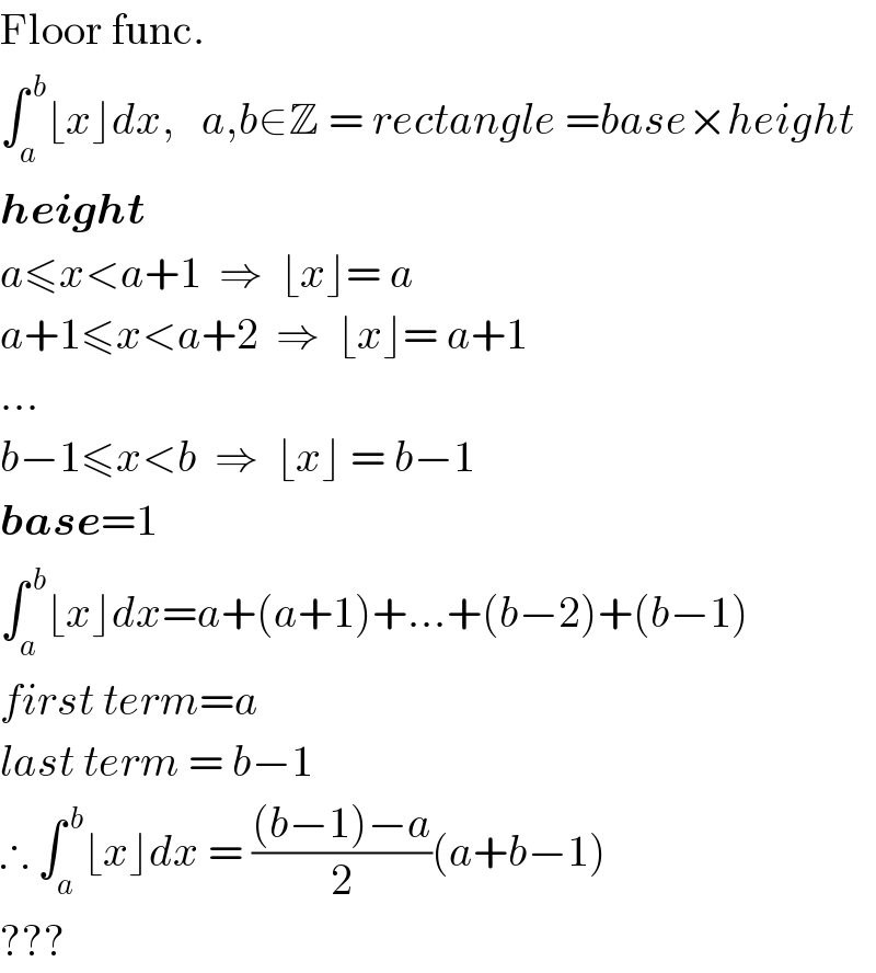 Floor func.  ∫_a ^( b) ⌊x⌋dx,   a,b∈Z = rectangle =base×height  height  a≤x<a+1  ⇒  ⌊x⌋= a  a+1≤x<a+2  ⇒  ⌊x⌋= a+1  ...  b−1≤x<b  ⇒  ⌊x⌋ = b−1  base=1  ∫_a ^( b) ⌊x⌋dx=a+(a+1)+...+(b−2)+(b−1)  first term=a  last term = b−1  ∴ ∫_a ^( b) ⌊x⌋dx = (((b−1)−a)/2)(a+b−1)  ???  