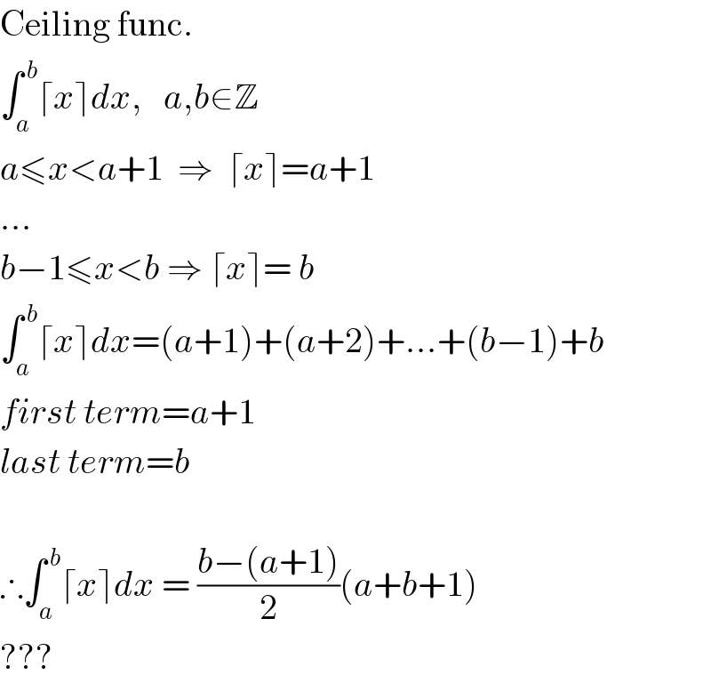 Ceiling func.  ∫_a ^( b) ⌈x⌉dx,   a,b∈Z  a≤x<a+1  ⇒  ⌈x⌉=a+1  ...  b−1≤x<b ⇒ ⌈x⌉= b  ∫_a ^( b) ⌈x⌉dx=(a+1)+(a+2)+...+(b−1)+b  first term=a+1  last term=b    ∴∫_a ^( b) ⌈x⌉dx = ((b−(a+1))/2)(a+b+1)  ???  