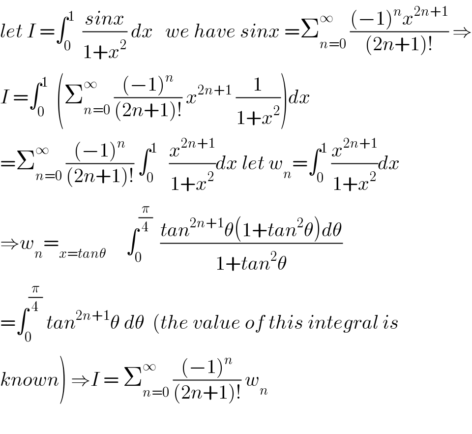 let I =∫_0 ^1   ((sinx)/(1+x^2 )) dx   we have sinx =Σ_(n=0) ^∞  (((−1)^n x^(2n+1) )/((2n+1)!)) ⇒  I =∫_0 ^1   (Σ_(n=0) ^∞  (((−1)^n )/((2n+1)!)) x^(2n+1)  (1/(1+x^2 )))dx  =Σ_(n=0) ^∞  (((−1)^n )/((2n+1)!)) ∫_0 ^1    (x^(2n+1) /(1+x^2 ))dx let w_n =∫_0 ^1  (x^(2n+1) /(1+x^2 ))dx  ⇒w_n =_(x=tanθ)      ∫_0 ^(π/4)   ((tan^(2n+1) θ(1+tan^2 θ)dθ)/(1+tan^2 θ))  =∫_0 ^(π/4)  tan^(2n+1) θ dθ  (the value of this integral is  known) ⇒I = Σ_(n=0) ^∞  (((−1)^n )/((2n+1)!)) w_n     
