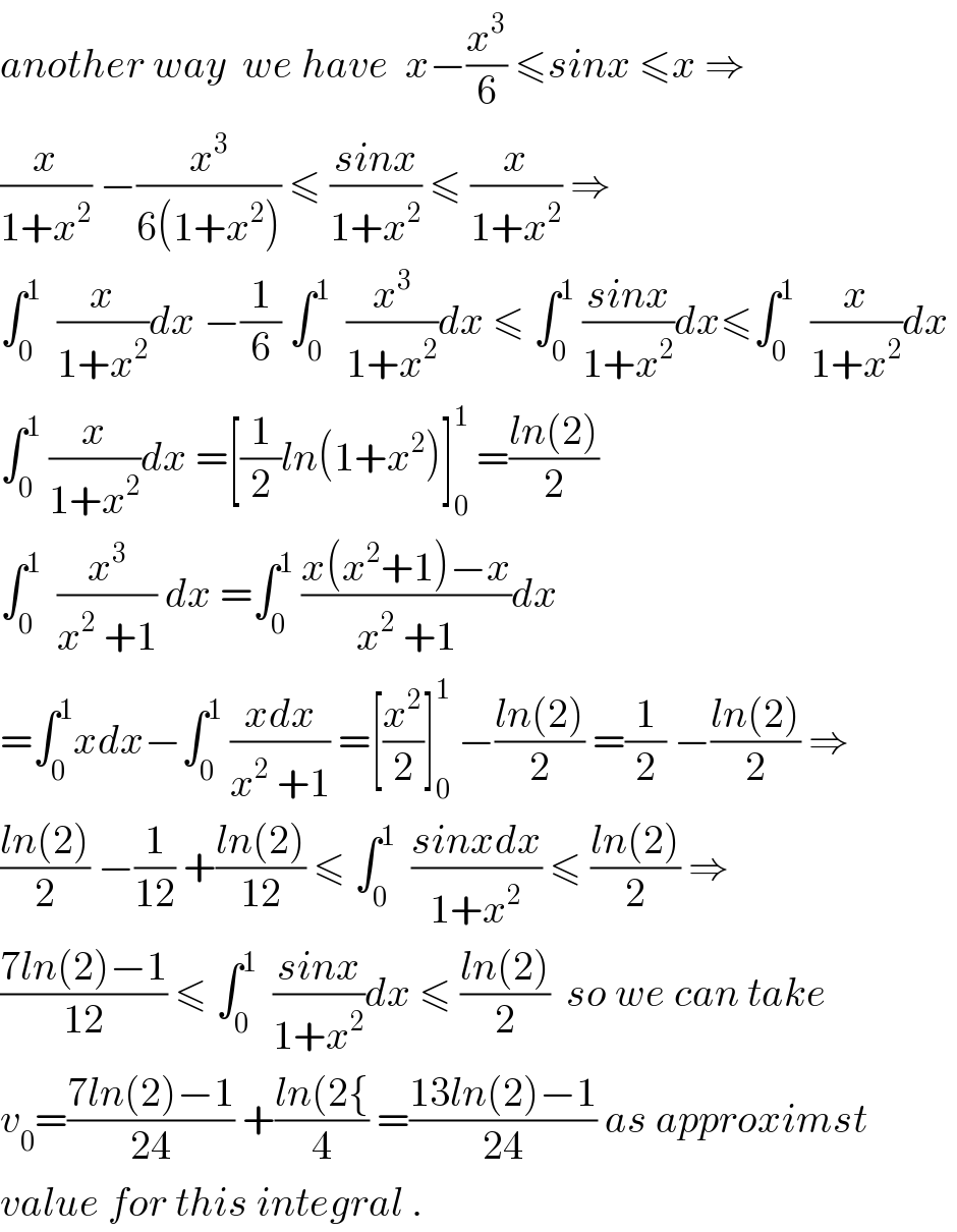 another way  we have  x−(x^3 /6) ≤sinx ≤x ⇒  (x/(1+x^2 )) −(x^3 /(6(1+x^2 ))) ≤ ((sinx)/(1+x^2 )) ≤ (x/(1+x^2 )) ⇒  ∫_0 ^1   (x/(1+x^2 ))dx −(1/6) ∫_0 ^1   (x^3 /(1+x^2 ))dx ≤ ∫_0 ^1  ((sinx)/(1+x^2 ))dx≤∫_0 ^1   (x/(1+x^2 ))dx   ∫_0 ^1  (x/(1+x^2 ))dx =[(1/2)ln(1+x^2 )]_0 ^1  =((ln(2))/2)  ∫_0 ^1   (x^3 /(x^2  +1)) dx =∫_0 ^1  ((x(x^2 +1)−x)/(x^2  +1))dx  =∫_0 ^1 xdx−∫_0 ^1  ((xdx)/(x^2  +1)) =[(x^2 /2)]_0 ^1  −((ln(2))/2) =(1/2) −((ln(2))/2) ⇒  ((ln(2))/2) −(1/(12)) +((ln(2))/(12)) ≤ ∫_0 ^1   ((sinxdx)/(1+x^2 )) ≤ ((ln(2))/2) ⇒  ((7ln(2)−1)/(12)) ≤ ∫_0 ^1   ((sinx)/(1+x^2 ))dx ≤ ((ln(2))/2)  so we can take  v_0 =((7ln(2)−1)/(24)) +((ln(2{)/4) =((13ln(2)−1)/(24)) as approximst  value for this integral .  