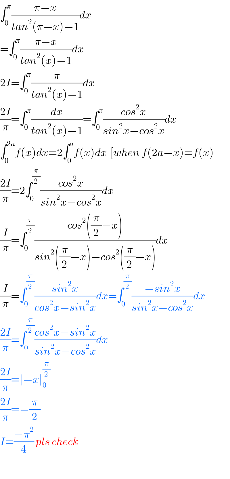 ∫_0 ^π ((π−x)/(tan^2 (π−x)−1))dx  =∫_0 ^π ((π−x)/(tan^2 (x)−1))dx  2I=∫_0 ^π (π/(tan^2 (x)−1))dx  ((2I)/π)=∫_0 ^π (dx/(tan^2 (x)−1))=∫_0 ^π ((cos^2 x)/(sin^2 x−cos^2 x))dx  ∫_0 ^(2a) f(x)dx=2∫_0 ^a f(x)dx  [when f(2a−x)=f(x)  ((2I)/π)=2∫_0 ^(π/2) ((cos^2 x)/(sin^2 x−cos^2 x))dx  (I/π)=∫_0 ^(π/2) ((cos^2 ((π/2)−x))/(sin^2 ((π/2)−x)−cos^2 ((π/2)−x)))dx  (I/π)=∫_0 ^(π/2) ((sin^2 x)/(cos^2 x−sin^2 x))dx=∫_0 ^(π/2) ((−sin^2 x)/(sin^2 x−cos^2 x))dx  ((2I)/π)=∫_0 ^(π/2) ((cos^2 x−sin^2 x)/(sin^2 x−cos^2 x))dx  ((2I)/π)=∣−x∣_0 ^(π/2)   ((2I)/π)=−(π/2)  I=((−π^2 )/4) pls check    