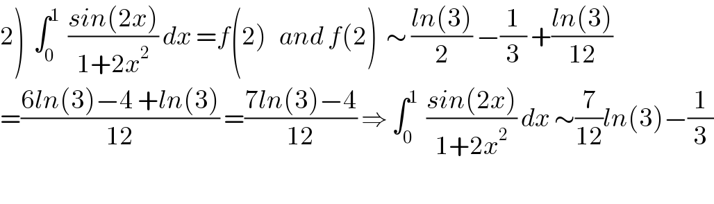 2)  ∫_0 ^1   ((sin(2x))/(1+2x^2 )) dx =f(2)   and f(2)  ∼ ((ln(3))/2) −(1/3) +((ln(3))/(12))  =((6ln(3)−4 +ln(3))/(12)) =((7ln(3)−4)/(12)) ⇒ ∫_0 ^1   ((sin(2x))/(1+2x^2 )) dx ∼(7/(12))ln(3)−(1/3)    