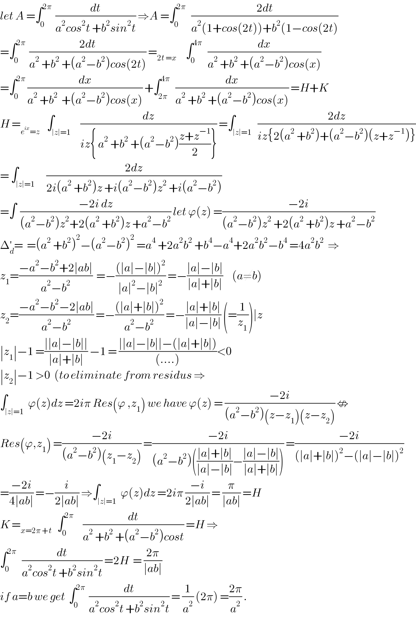 let A =∫_0 ^(2π)   (dt/(a^2 cos^2 t +b^2 sin^2 t)) ⇒A =∫_0 ^(2π)    ((2dt)/(a^2 (1+cos(2t))+b^2 (1−cos(2t)))  =∫_0 ^(2π)   ((2dt)/(a^2  +b^2  +(a^2 −b^2 )cos(2t))) =_(2t =x)      ∫_0 ^(4π)    (dx/(a^2  +b^2  +(a^2 −b^2 )cos(x)))  =∫_0 ^(2π)  (dx/(a^2  +b^2   +(a^2 −b^2 )cos(x))) +∫_(2π) ^(4π)    (dx/(a^2  +b^2  +(a^2 −b^2 )cos(x))) =H+K  H =_(e^(ix) =z)     ∫_(∣z∣=1)     (dz/(iz{ a^2  +b^2  +(a^2 −b^2 )((z+z^(−1) )/2)})) =∫_(∣z∣=1)   ((2dz)/(iz{2(a^2  +b^2 )+(a^2 −b^2 )(z+z^(−1) )}))  = ∫_(∣z∣=1)      ((2dz)/(2i(a^2  +b^2 )z +i(a^2 −b^2 )z^2  +i(a^2 −b^2 )))  =∫  ((−2i dz)/((a^2 −b^2 )z^2 +2(a^2  +b^2 )z +a^2 −b^2 )) let ϕ(z) =((−2i)/((a^2 −b^2 )z^2  +2(a^2  +b^2 )z +a^2 −b^2 ))  Δ_d ^′ =  =(a^2  +b^2 )^2 −(a^2 −b^2 )^2  =a^4  +2a^2 b^2  +b^4 −a^4 +2a^2 b^2 −b^4  =4a^2 b^2   ⇒  z_1 =((−a^2 −b^2 +2∣ab∣)/(a^2 −b^2 ))  =−(((∣a∣−∣b∣)^2 )/(∣a∣^2 −∣b∣^2 )) =−((∣a∣−∣b∣)/(∣a∣+∣b∣))     (a≠b)  z_2 =((−a^2 −b^2 −2∣ab∣)/(a^2 −b^2 )) =−(((∣a∣+∣b∣)^2 )/(a^2 −b^2 )) =−((∣a∣+∣b∣)/(∣a∣−∣b∣)) (=(1/z_1 ))∣z  ∣z_1 ∣−1 =((∣∣a∣−∣b∣∣)/(∣a∣+∣b∣)) −1 = ((∣∣a∣−∣b∣∣−(∣a∣+∣b∣))/((....)))<0  ∣z_2 ∣−1 >0  (to eliminate from residus ⇒  ∫_(∣z∣=1)  ϕ(z)dz =2iπ Res(ϕ ,z_1 ) we have ϕ(z) = ((−2i)/((a^2 −b^2 )(z−z_1 )(z−z_2 ))) ⇎  Res(ϕ,z_1 ) =((−2i)/((a^2 −b^2 )(z_1 −z_2 ))) =((−2i)/((a^2 −b^2 )(((∣a∣+∣b∣)/(∣a∣−∣b∣))−((∣a∣−∣b∣)/(∣a∣+∣b∣))))) =((−2i)/((∣a∣+∣b∣)^2 −(∣a∣−∣b∣)^2 ))  =((−2i)/(4∣ab∣)) =−(i/(2∣ab∣)) ⇒∫_(∣z∣=1)  ϕ(z)dz =2iπ ((−i)/(2∣ab∣)) = (π/(∣ab∣)) =H  K =_(x=2π +t)    ∫_0 ^(2π)      (dt/(a^2  +b^2  +(a^2 −b^2 )cost)) =H ⇒  ∫_0 ^(2π)    (dt/(a^2 cos^2 t +b^2 sin^2 t)) =2H  = ((2π)/(∣ab∣))  if a=b we get  ∫_0 ^(2π)   (dt/(a^2 cos^2 t +b^2 sin^2 t)) = (1/a^2 ) (2π) =((2π)/a^2 ) .  