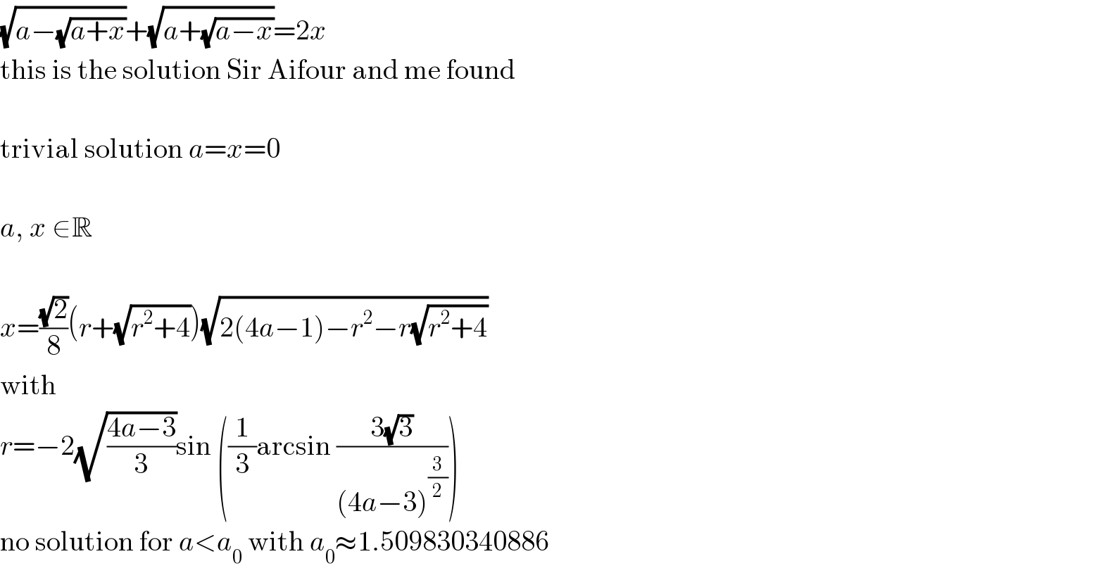 (√(a−(√(a+x))))+(√(a+(√(a−x))))=2x  this is the solution Sir Aifour and me found    trivial solution a=x=0    a, x ∈R    x=((√2)/8)(r+(√(r^2 +4)))(√(2(4a−1)−r^2 −r(√(r^2 +4))))  with  r=−2(√((4a−3)/3))sin ((1/3)arcsin ((3(√3))/((4a−3)^(3/2) )))  no solution for a<a_0  with a_0 ≈1.509830340886  