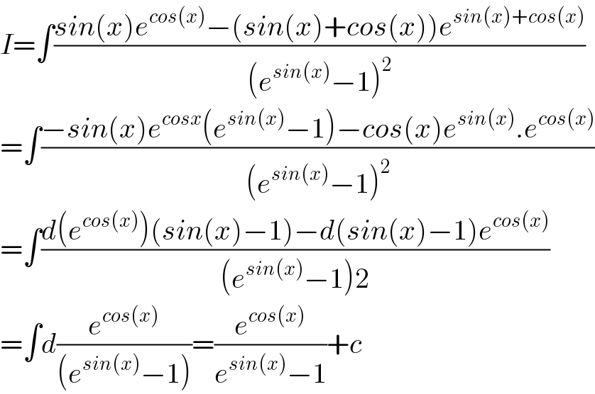 I=∫((sin(x)e^(cos(x)) −(sin(x)+cos(x))e^(sin(x)+cos(x)) )/((e^(sin(x)) −1)^2 ))  =∫((−sin(x)e^(cosx) (e^(sin(x)) −1)−cos(x)e^(sin(x)) .e^(cos(x)) )/((e^(sin(x)) −1)^2 ))  =∫((d(e^(cos(x)) )(sin(x)−1)−d(sin(x)−1)e^(cos(x)) )/((e^(sin(x)) −1)2))  =∫d(e^(cos(x)) /((e^(sin(x)) −1)))=(e^(cos(x)) /(e^(sin(x)) −1))+c  