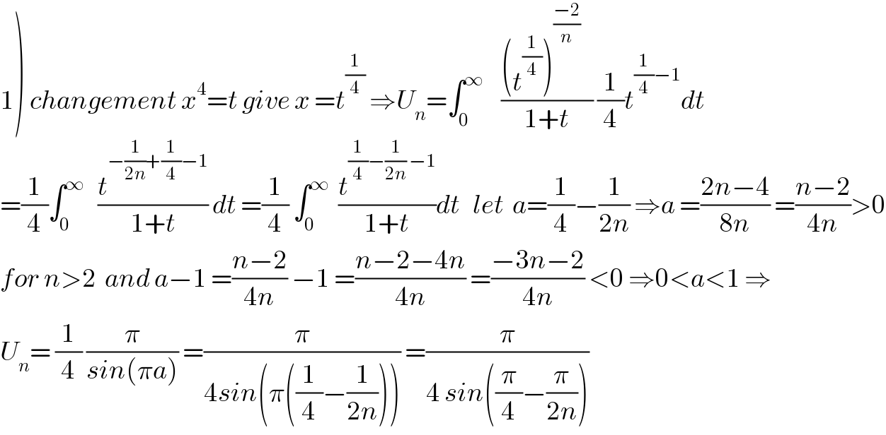 1) changement x^4 =t give x =t^(1/4)  ⇒U_n =∫_0 ^∞     (((t^(1/4) )^((−2)/n)    )/(1+t)) (1/4)t^((1/4)−1) dt  =(1/4)∫_0 ^∞    (t^(−(1/(2n))+(1/4)−1) /(1+t)) dt =(1/4) ∫_0 ^∞   (t^((1/4)−(1/(2n)) −1) /(1+t))dt   let  a=(1/4)−(1/(2n)) ⇒a =((2n−4)/(8n)) =((n−2)/(4n))>0  for n>2  and a−1 =((n−2)/(4n)) −1 =((n−2−4n)/(4n)) =((−3n−2)/(4n)) <0 ⇒0<a<1 ⇒  U_n = (1/4) (π/(sin(πa))) =(π/(4sin(π((1/4)−(1/(2n)))))) =(π/(4 sin((π/4)−(π/(2n)))))  