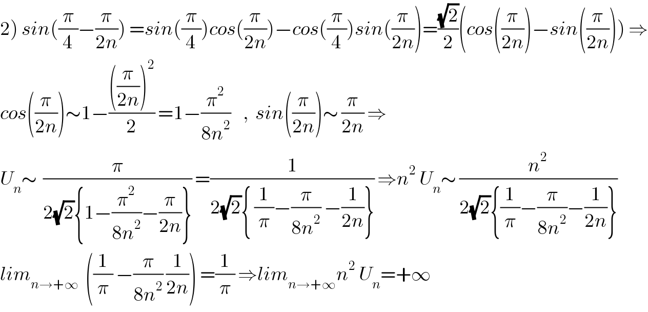 2) sin((π/4)−(π/(2n))) =sin((π/4))cos((π/(2n)))−cos((π/4))sin((π/(2n)))=((√2)/2)(cos((π/(2n)))−sin((π/(2n)))) ⇒  cos((π/(2n)))∼1−((((π/(2n)))^2 )/2) =1−(π^2 /(8n^2 ))    ,  sin((π/(2n)))∼ (π/(2n)) ⇒  U_n ∼  (π/(2(√2){1−(π^2 /(8n^2 ))−(π/(2n))})) =(1/(2(√2){ (1/π)−(π/(8n^2 )) −(1/(2n))})) ⇒n^2  U_n ∼ (n^2 /(2(√2){(1/π)−(π/(8n^2 ))−(1/(2n))}))  lim_(n→+∞)   ((1/π) −(π/(8n^2 )) (1/(2n))) =(1/π) ⇒lim_(n→+∞) n^2  U_n =+∞  