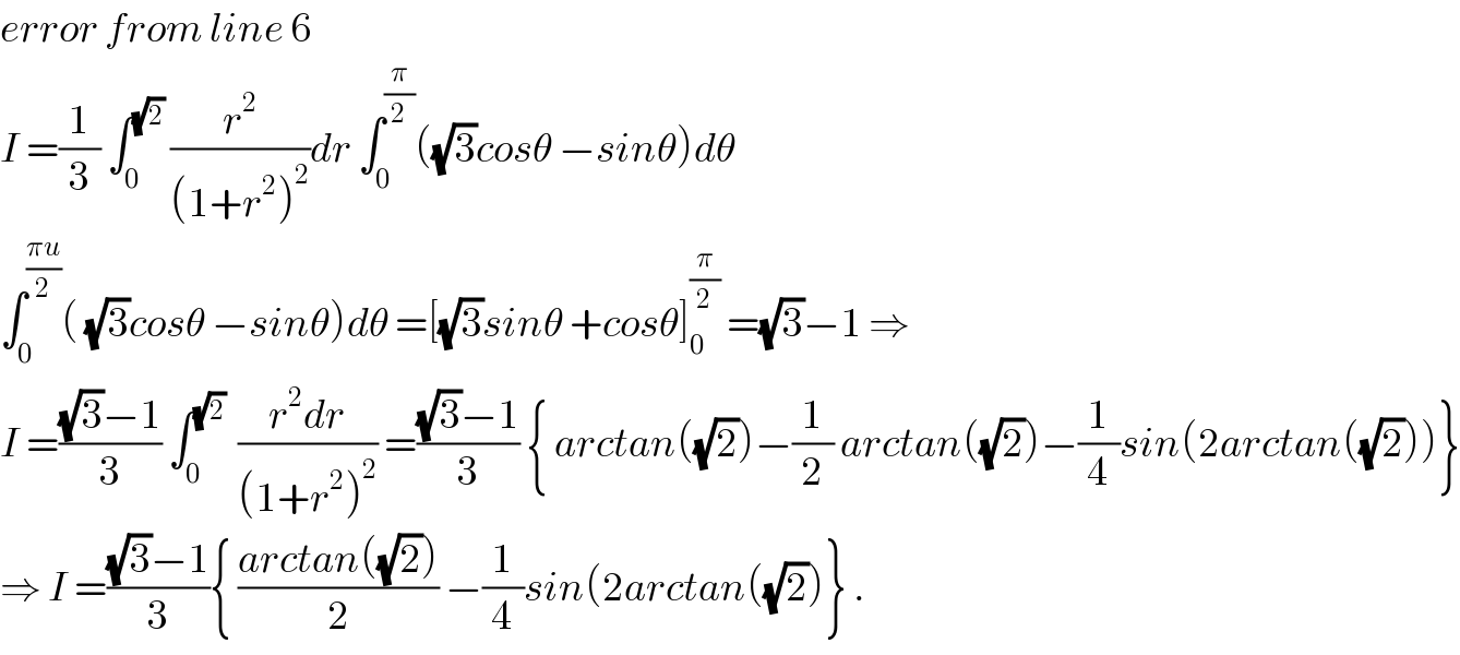 error from line 6   I =(1/3) ∫_0 ^(√2)  (r^2 /((1+r^2 )^2 ))dr ∫_0 ^(π/2) ((√3)cosθ −sinθ)dθ  ∫_0 ^((πu)/2) ( (√3)cosθ −sinθ)dθ =[(√3)sinθ +cosθ]_0 ^(π/2)  =(√3)−1 ⇒  I =(((√3)−1)/3) ∫_0 ^(√2)   ((r^2 dr)/((1+r^2 )^2 )) =(((√3)−1)/3) { arctan((√2))−(1/2) arctan((√2))−(1/4)sin(2arctan((√2)))}  ⇒ I =(((√3)−1)/3){ ((arctan((√2)))/2) −(1/4)sin(2arctan((√2))} .  