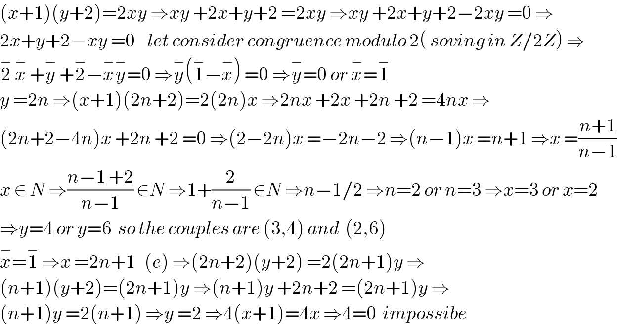 (x+1)(y+2)=2xy ⇒xy +2x+y+2 =2xy ⇒xy +2x+y+2−2xy =0 ⇒  2x+y+2−xy =0    let consider congruence modulo 2( soving in Z/2Z) ⇒  2^−  x^−  +y^−  +2^− −x^− y^− =0 ⇒y^− (1^− −x^− ) =0 ⇒y^− =0 or x^− =1^−   y =2n ⇒(x+1)(2n+2)=2(2n)x ⇒2nx +2x +2n +2 =4nx ⇒  (2n+2−4n)x +2n +2 =0 ⇒(2−2n)x =−2n−2 ⇒(n−1)x =n+1 ⇒x =((n+1)/(n−1))  x ∈ N ⇒((n−1 +2)/(n−1)) ∈N ⇒1+(2/(n−1)) ∈N ⇒n−1/2 ⇒n=2 or n=3 ⇒x=3 or x=2  ⇒y=4 or y=6  so the couples are (3,4) and  (2,6)  x^− =1^−  ⇒x =2n+1   (e) ⇒(2n+2)(y+2) =2(2n+1)y ⇒  (n+1)(y+2)=(2n+1)y ⇒(n+1)y +2n+2 =(2n+1)y ⇒  (n+1)y =2(n+1) ⇒y =2 ⇒4(x+1)=4x ⇒4=0  impossibe   