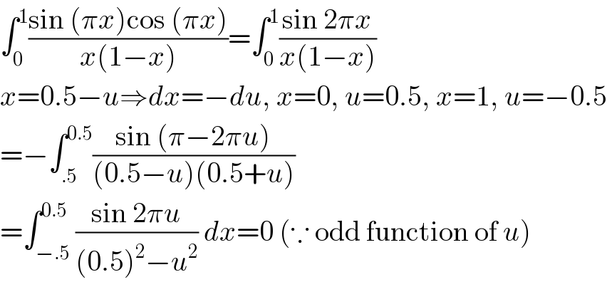∫_0 ^1 ((sin (πx)cos (πx))/(x(1−x)))=∫_0 ^1 ((sin 2πx)/(x(1−x)))  x=0.5−u⇒dx=−du, x=0, u=0.5, x=1, u=−0.5  =−∫_(.5) ^(0.5) ((sin (π−2πu))/((0.5−u)(0.5+u)))  =∫_(−.5) ^(0.5) ((sin 2πu)/((0.5)^2 −u^2 )) dx=0 (∵ odd function of u)  