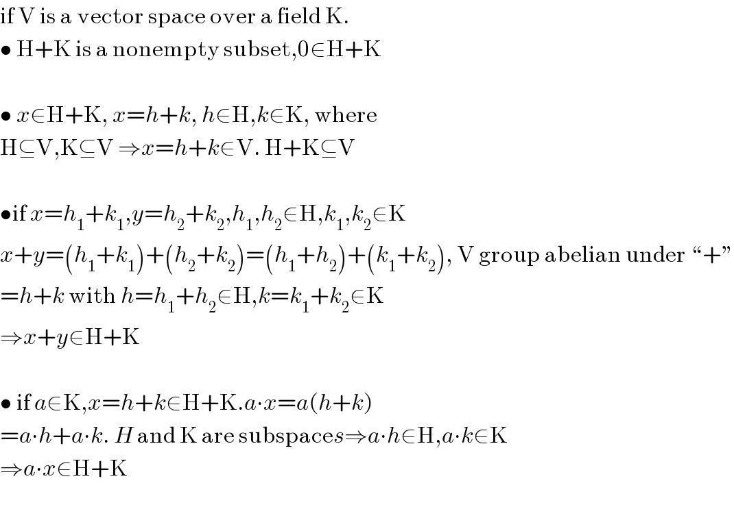 if V is a vector space over a field K.  • H+K is a nonempty subset,0∈H+K    • x∈H+K, x=h+k, h∈H,k∈K, where  H⊆V,K⊆V ⇒x=h+k∈V. H+K⊆V    •if x=h_1 +k_1 ,y=h_2 +k_2 ,h_1 ,h_2 ∈H,k_1 ,k_2 ∈K  x+y=(h_1 +k_1 )+(h_2 +k_2 )=(h_1 +h_2 )+(k_1 +k_2 ), V group abelian under “+”  =h+k with h=h_1 +h_2 ∈H,k=k_1 +k_2 ∈K  ⇒x+y∈H+K    • if a∈K,x=h+k∈H+K.a∙x=a(h+k)  =a∙h+a∙k. H and K are subspaces⇒a∙h∈H,a∙k∈K  ⇒a∙x∈H+K    