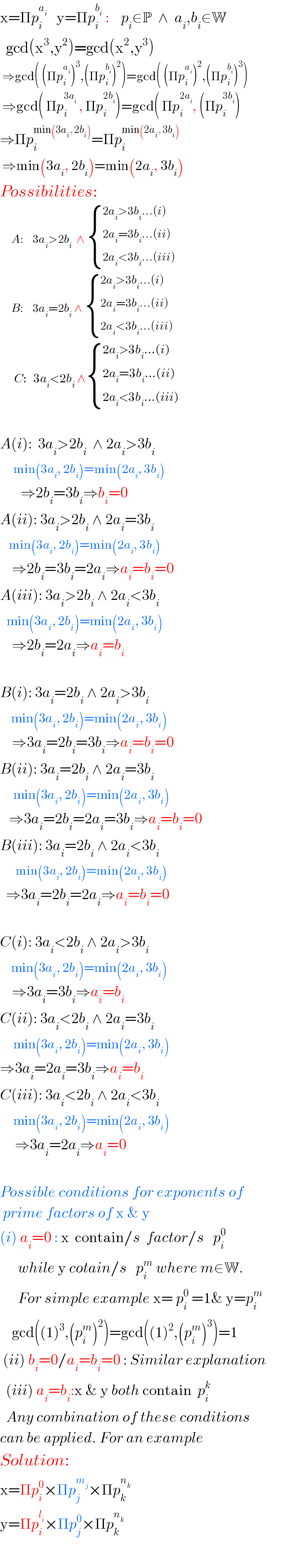 x=Πp_i ^a_i     y=Πp_i ^b_i   :    p_i ∈P  ∧  a_i ,b_i ∈W    gcd(x^3 ,y^2 )=gcd(x^2 ,y^3 )   ⇒gcd( (Πp_i ^a_i  )^3 ,(Πp_i ^b_i  )^2 )=gcd( (Πp_i ^a_i  )^2 ,(Πp_i ^b_i  )^3 )   ⇒gcd( Πp_i ^(3a_i )  , Πp_i ^(2b_i ) )=gcd( Πp_i ^(2a_i ) , (Πp_i ^(3b_i ) )  ⇒Πp_i ^(min(3a_i , 2b_i )) =Πp_i ^(min(2a_i , 3b_i ))    ⇒min(3a_i , 2b_i )=min(2a_i , 3b_i )  Possibilities:       A:    3a_i >2b_i   ∧  { ((2a_i >3b_i ...(i))),((2a_i =3b_i ...(ii))),((2a_i <3b_i ...(iii))) :}       B:    3a_i =2b_i  ∧  { ((2a_i >3b_i ...(i))),((2a_i =3b_i ...(ii))),((2a_i <3b_i ...(iii))) :}   _     C:   3a_i <2b_i  ∧ { ((2a_i >3b_i ...(i))),((2a_i =3b_i ...(ii))),((2a_i <3b_i ...(iii))) :}    A(i):  3a_i >2b_i   ∧ 2a_i >3b_i         min(3a_i , 2b_i )=min(2a_i , 3b_i )         ⇒2b_i =3b_i ⇒b_i =0  A(ii): 3a_i >2b_i  ∧ 2a_i =3b_i       min(3a_i , 2b_i )=min(2a_i , 3b_i )      ⇒2b_i =3b_i =2a_i ⇒a_i =b_i =0  A(iii): 3a_i >2b_i  ∧ 2a_i <3b_i      min(3a_i , 2b_i )=min(2a_i , 3b_i )      ⇒2b_i =2a_i ⇒a_i =b_i     B(i): 3a_i =2b_i  ∧ 2a_i >3b_i        min(3a_i , 2b_i )=min(2a_i , 3b_i )      ⇒3a_i =2b_i =3b_i ⇒a_i =b_i =0  B(ii): 3a_i =2b_i  ∧ 2a_i =3b_i         min(3a_i , 2b_i )=min(2a_i , 3b_i )     ⇒3a_i =2b_i =2a_i =3b_i ⇒a_i =b_i =0  B(iii): 3a_i =2b_i  ∧ 2a_i <3b_i          min(3a_i , 2b_i )=min(2a_i , 3b_i )    ⇒3a_i =2b_i =2a_i ⇒a_i =b_i =0    C(i): 3a_i <2b_i  ∧ 2a_i >3b_i        min(3a_i , 2b_i )=min(2a_i , 3b_i )      ⇒3a_i =3b_i ⇒a_i =b_i   C(ii): 3a_i <2b_i  ∧ 2a_i =3b_i         min(3a_i , 2b_i )=min(2a_i , 3b_i )  ⇒3a_i =2a_i =3b_i ⇒a_i =b_i   C(iii): 3a_i <2b_i  ∧ 2a_i <3b_i         min(3a_i , 2b_i )=min(2a_i , 3b_i )       ⇒3a_i =2a_i ⇒a_i =0    Possible conditions for exponents of   prime factors of x & y  (i) a_i =0 : x  contain/s  factor/s   p_i ^0         while y cotain/s   p_i ^m  where m∈W.        For simple example x= p_i ^0  =1& y=p_i ^m       gcd((1)^3 ,(p_i ^m )^2 )=gcd((1)^2 ,(p_i ^m )^3 )=1   (ii) b_i =0/a_i =b_i =0 : Similar explanation    (iii) a_i =b_i :x & y both contain  p_i ^k     Any combination of these conditions  can be applied. For an example  Solution:  x=Πp_i ^0 ×Πp_j ^m_j  ×Πp_k ^n_k    y=Πp_i ^l_i  ×Πp_j ^0 ×Πp_k ^n_k      