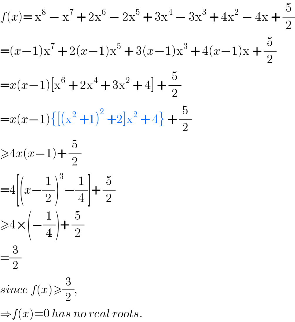 f(x)= x^8  − x^7  + 2x^6  − 2x^5  + 3x^4  − 3x^3  + 4x^2  − 4x + (5/2)  =(x−1)x^7  + 2(x−1)x^5  + 3(x−1)x^3  + 4(x−1)x + (5/2)  =x(x−1)[x^6  + 2x^4  + 3x^2  + 4] + (5/2)  =x(x−1){[(x^2  +1)^2  +2]x^2  + 4} + (5/2)  ≥4x(x−1)+ (5/2)  =4[(x−(1/2))^3 −(1/4)]+ (5/2)  ≥4×(−(1/4))+ (5/2)  =(3/2)  since f(x)≥(3/2),  ⇒f(x)=0 has no real roots.  