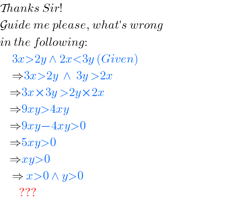 Thanks Sir!  Guide me please, what′s wrong  in the following:       3x>2y ∧ 2x<3y (Given)       ⇒3x>2y  ∧  3y >2x      ⇒3x×3y >2y×2x      ⇒9xy>4xy      ⇒9xy−4xy>0      ⇒5xy>0      ⇒xy>0       ⇒ x>0 ∧ y>0           ???  