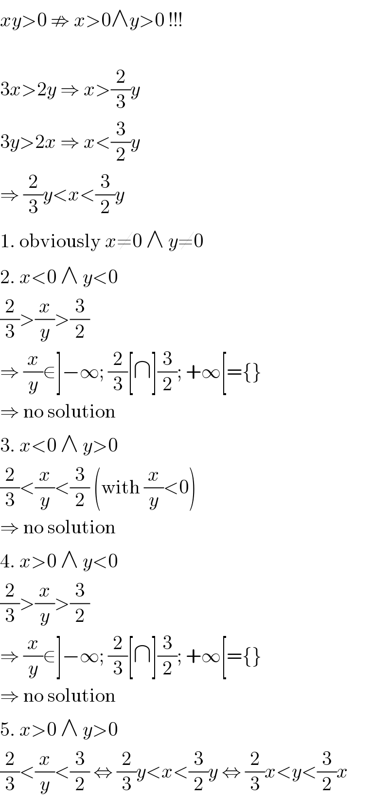xy>0 ⇏ x>0∧y>0 !!!    3x>2y ⇒ x>(2/3)y  3y>2x ⇒ x<(3/2)y  ⇒ (2/3)y<x<(3/2)y  1. obviously x≠0 ∧ y≠0  2. x<0 ∧ y<0  (2/3)>(x/y)>(3/2)  ⇒ (x/y)∈]−∞; (2/3)[∩](3/2); +∞[={}  ⇒ no solution  3. x<0 ∧ y>0  (2/3)<(x/y)<(3/2) (with (x/y)<0)  ⇒ no solution  4. x>0 ∧ y<0  (2/3)>(x/y)>(3/2)  ⇒ (x/y)∈]−∞; (2/3)[∩](3/2); +∞[={}  ⇒ no solution  5. x>0 ∧ y>0  (2/3)<(x/y)<(3/2) ⇔ (2/3)y<x<(3/2)y ⇔ (2/3)x<y<(3/2)x  